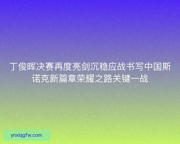 丁俊晖决赛再度亮剑沉稳应战书写中国斯诺克新篇章荣耀之路关键一战