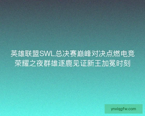 英雄联盟SWL总决赛巅峰对决点燃电竞荣耀之夜群雄逐鹿见证新王加冕时刻