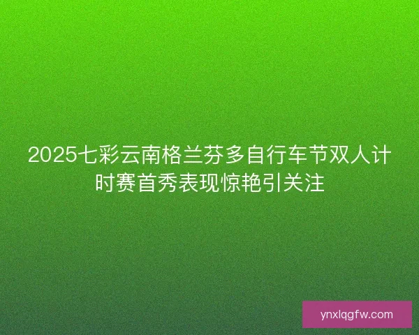 2025七彩云南格兰芬多自行车节双人计时赛首秀表现惊艳引关注