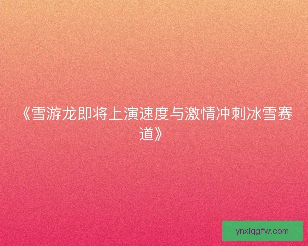 《雪游龙即将上演速度与激情冲刺冰雪赛道》