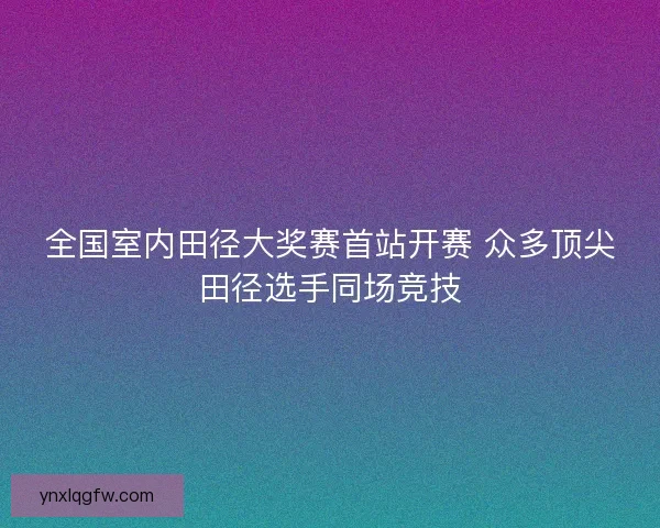 全国室内田径大奖赛首站开赛 众多顶尖田径选手同场竞技