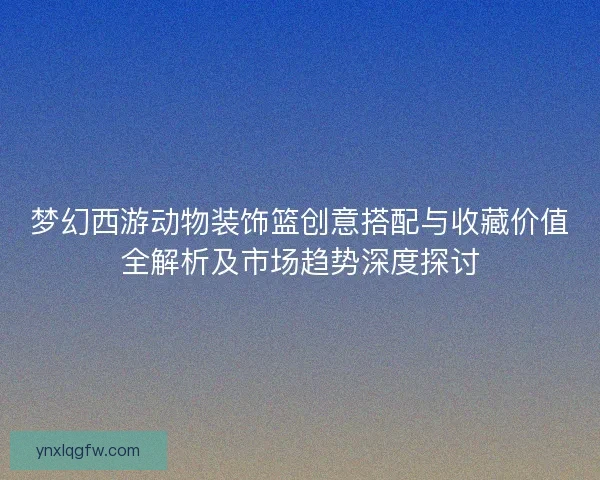 梦幻西游动物装饰篮创意搭配与收藏价值全解析及市场趋势深度探讨