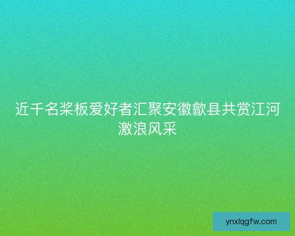 近千名桨板爱好者汇聚安徽歙县共赏江河激浪风采