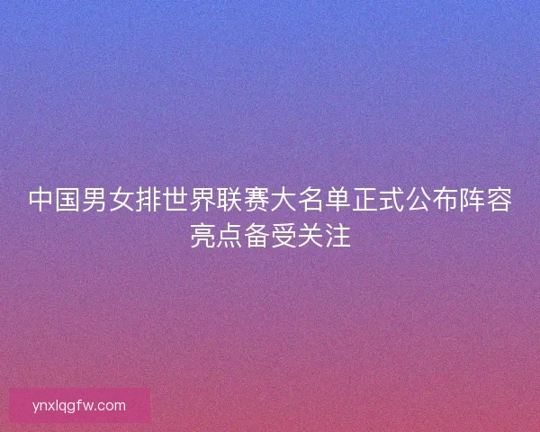 中国男女排世界联赛大名单正式公布阵容亮点备受关注