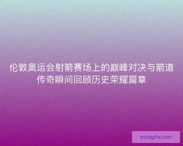 伦敦奥运会射箭赛场上的巅峰对决与箭道传奇瞬间回顾历史荣耀篇章