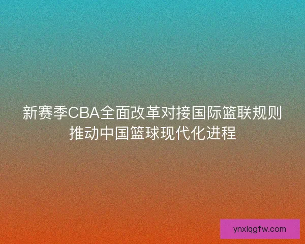新赛季CBA全面改革对接国际篮联规则推动中国篮球现代化进程