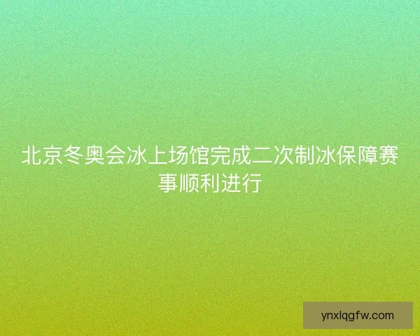 北京冬奥会冰上场馆完成二次制冰保障赛事顺利进行