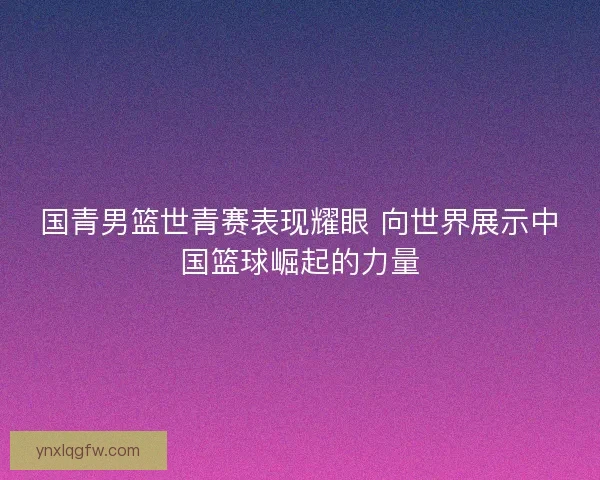 国青男篮世青赛表现耀眼 向世界展示中国篮球崛起的力量