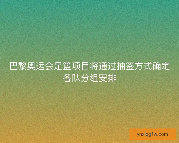巴黎奥运会足篮项目将通过抽签方式确定各队分组安排