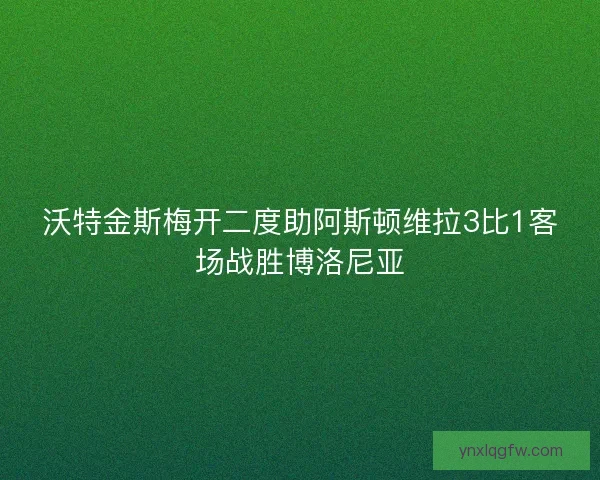 沃特金斯梅开二度助阿斯顿维拉3比1客场战胜博洛尼亚