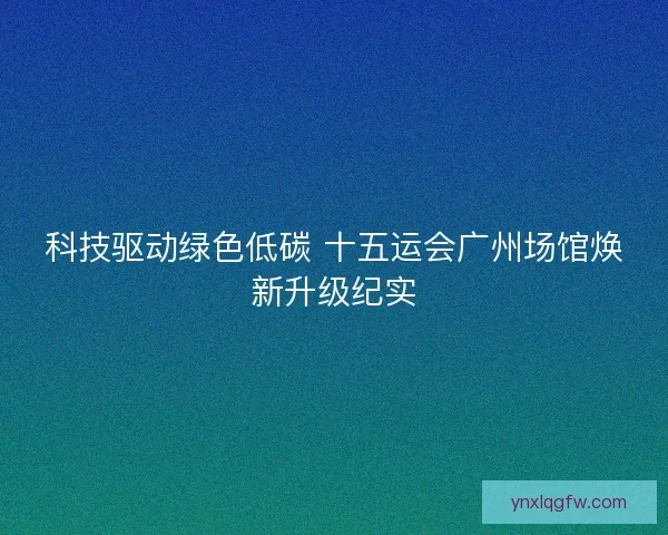 科技驱动绿色低碳 十五运会广州场馆焕新升级纪实