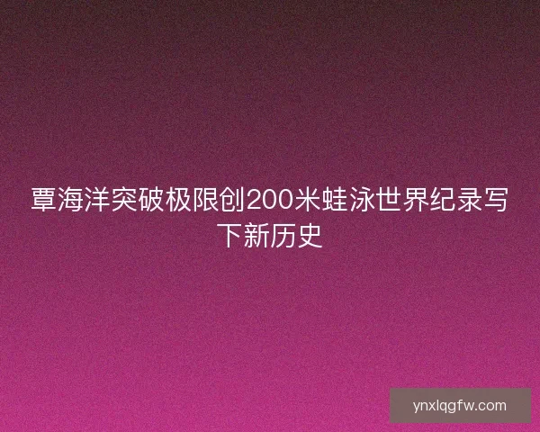 覃海洋突破极限创200米蛙泳世界纪录写下新历史