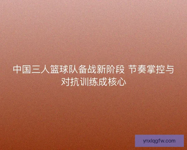 中国三人篮球队备战新阶段 节奏掌控与对抗训练成核心