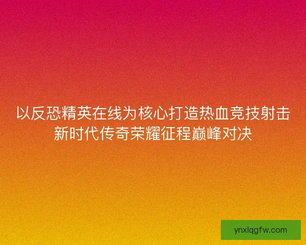 以反恐精英在线为核心打造热血竞技射击新时代传奇荣耀征程巅峰对决