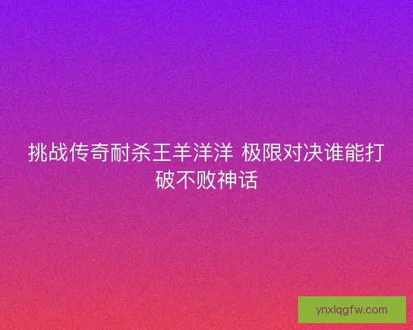 挑战传奇耐杀王羊洋洋 极限对决谁能打破不败神话
