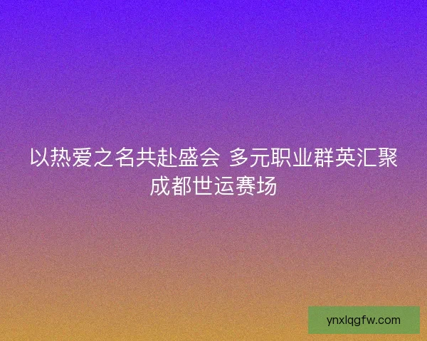 以热爱之名共赴盛会 多元职业群英汇聚成都世运赛场