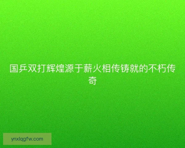 国乒双打辉煌源于薪火相传铸就的不朽传奇