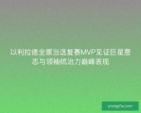 以利拉德全票当选复赛MVP见证巨星意志与领袖统治力巅峰表现
