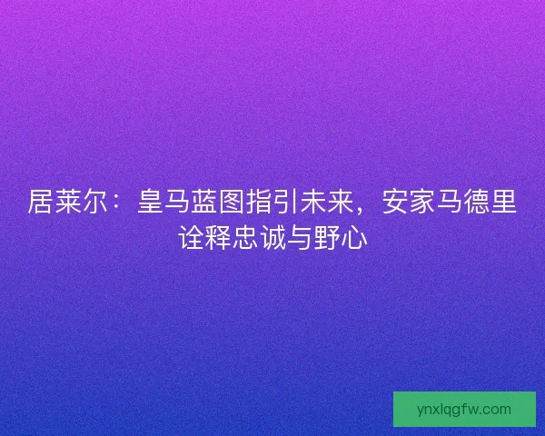 居莱尔：皇马蓝图指引未来，安家马德里诠释忠诚与野心