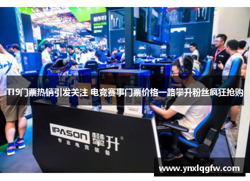 TI9门票热销引发关注 电竞赛事门票价格一路攀升粉丝疯狂抢购